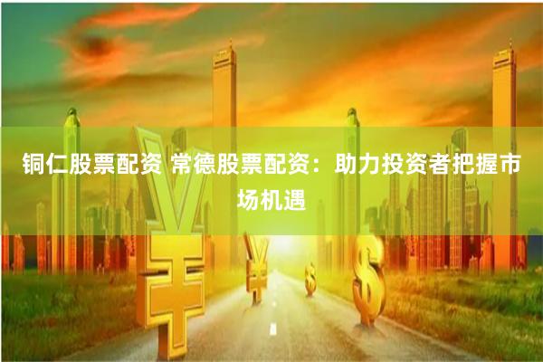 铜仁股票配资 常德股票配资：助力投资者把握市场机遇