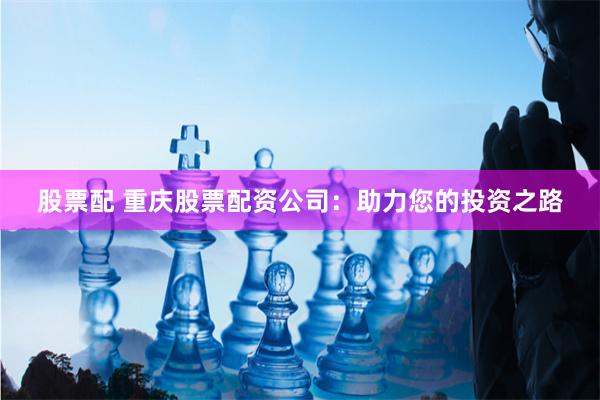 股票配 重庆股票配资公司：助力您的投资之路