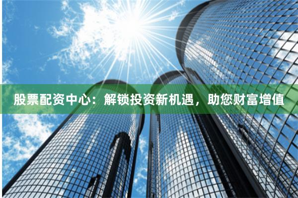 股票配资中心：解锁投资新机遇，助您财富增值