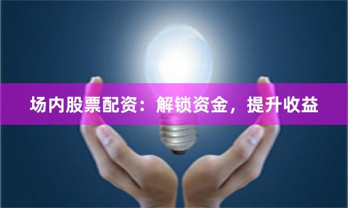 场内股票配资：解锁资金，提升收益
