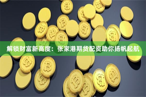 解锁财富新高度：张家港期货配资助你扬帆起航