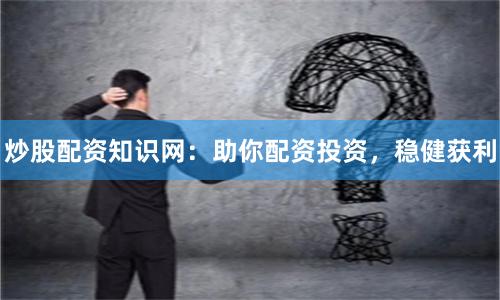 炒股配资知识网:助你配资投资,稳健获利