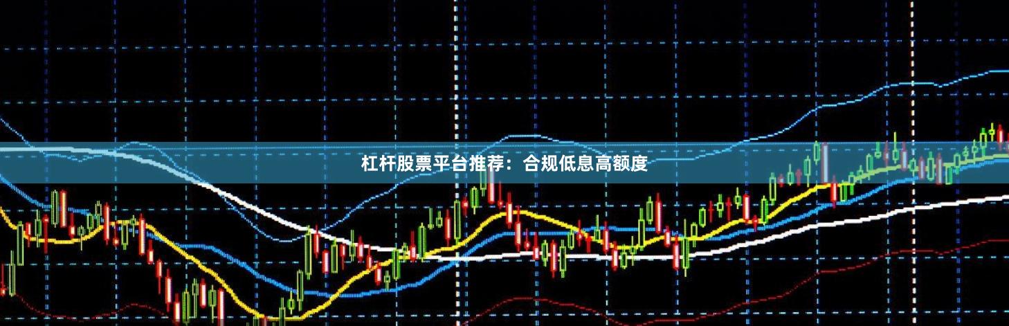 杠杆股票平台推荐：合规低息高额度