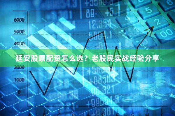 延安股票配资怎么选？老股民实战经验分享
