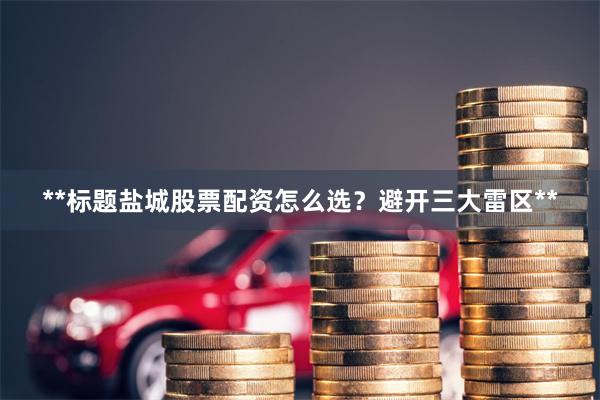 **标题盐城股票配资怎么选？避开三大雷区**