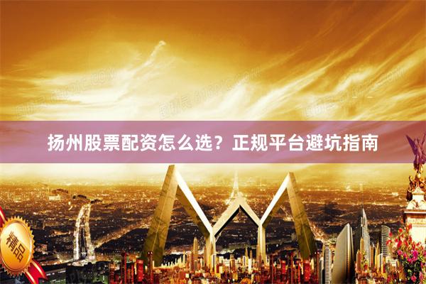 扬州股票配资怎么选?正规平台避坑指南